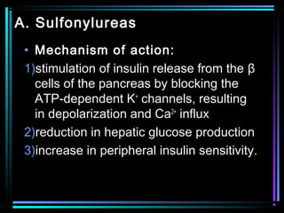 A. Sulfonylureas
• Mechanism of action:
1)stimulation of insulin release from the β
cells of the pancreas by blocking the
ATP-dependent K+
channels, resulting
in depolarization and Ca2+
influx
2)reduction in hepatic glucose production
3)increase in peripheral insulin sensitivity.
 