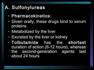 A. Sulfonylureas
• Pharmacokinetics:
• Given orally, these drugs bind to serum
proteins
• Metabolized by the liver
• Excreted by the liver or kidney
• Tolbutamide has the shortest
duration of action (6-12 hours), whereas
the second-generation agents last
about 24 hours
 