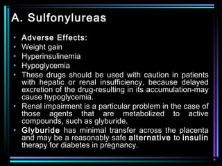 A. Sulfonylureas
• Adverse Effects:
• Weight gain
• Hyperinsulinemia
• Hypoglycemia
• These drugs should be used with caution in patients
with hepatic or renal insufficiency, because delayed
excretion of the drug-resulting in its accumulation-may
cause hypoglycemia.
• Renal impairment is a particular problem in the case of
those agents that are metabolized to active
compounds, such as glyburide.
• Glyburide has minimal transfer across the placenta
and may be a reasonably safe alternative to insulin
therapy for diabetes in pregnancy.
 