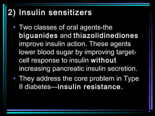 2) Insulin sensitizers
• Two classes of oral agents-the
biguanides and thiazolidinediones
improve insulin action. These agents
lower blood sugar by improving target-
cell response to insulin without
increasing pancreatic insulin secretion.
• They address the core problem in Type
II diabetes—insulin resistance.
 