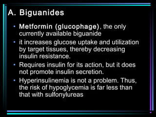 A. Biguanides
• Metformin (glucophage), the only
currently available biguanide
• it increases glucose uptake and utilization
by target tissues, thereby decreasing
insulin resistance.
• Requires insulin for its action, but it does
not promote insulin secretion.
• Hyperinsulinemia is not a problem. Thus,
the risk of hypoglycemia is far less than
that with sulfonylureas
 