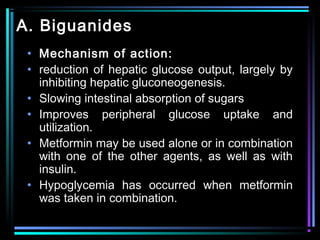 A. Biguanides
• Mechanism of action:
• reduction of hepatic glucose output, largely by
inhibiting hepatic gluconeogenesis.
• Slowing intestinal absorption of sugars
• Improves peripheral glucose uptake and
utilization.
• Metformin may be used alone or in combination
with one of the other agents, as well as with
insulin.
• Hypoglycemia has occurred when metformin
was taken in combination.
 