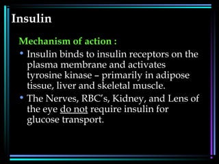 Insulin
Mechanism of action :
• Insulin binds to insulin receptors on the
plasma membrane and activates
tyrosine kinase – primarily in adipose
tissue, liver and skeletal muscle.
• The Nerves, RBC’s, Kidney, and Lens of
the eye do not require insulin for
glucose transport.
 
