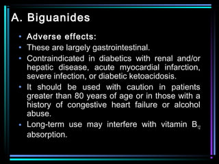 A. Biguanides
• Adverse effects:
• These are largely gastrointestinal.
• Contraindicated in diabetics with renal and/or
hepatic disease, acute myocardial infarction,
severe infection, or diabetic ketoacidosis.
• It should be used with caution in patients
greater than 80 years of age or in those with a
history of congestive heart failure or alcohol
abuse.
• Long-term use may interfere with vitamin B12
absorption.
 