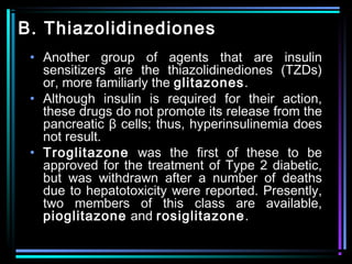 B. Thiazolidinediones
• Another group of agents that are insulin
sensitizers are the thiazolidinediones (TZDs)
or, more familiarly the glitazones.
• Although insulin is required for their action,
these drugs do not promote its release from the
pancreatic β cells; thus, hyperinsulinemia does
not result.
• Troglitazone was the first of these to be
approved for the treatment of Type 2 diabetic,
but was withdrawn after a number of deaths
due to hepatotoxicity were reported. Presently,
two members of this class are available,
pioglitazone and rosiglitazone.
 