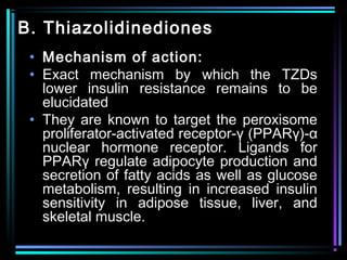 B. Thiazolidinediones
• Mechanism of action:
• Exact mechanism by which the TZDs
lower insulin resistance remains to be
elucidated
• They are known to target the peroxisome
proliferator-activated receptor-γ (PPARγ)-α
nuclear hormone receptor. Ligands for
PPARγ regulate adipocyte production and
secretion of fatty acids as well as glucose
metabolism, resulting in increased insulin
sensitivity in adipose tissue, liver, and
skeletal muscle.
 