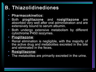 B. Thiazolidinediones
• Pharmacokinetics:
• Both pioglitazone and rosiglitazone are
absorbed very well after oral administration and are
extensively bound to serum albumin.
• Both undergo extensive metabolism by different
cytochrome P450 isozymes.
• Pioglitazone:
• Renal elimination is negligible, with the majority of
the active drug and metabolites excreted in the bile
and eliminated in the feces.
• Rosiglitazone:
• The metabolites are primarily excreted in the urine.
 