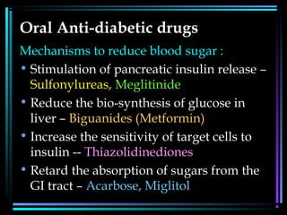 Oral Anti-diabetic drugs
Mechanisms to reduce blood sugar :
• Stimulation of pancreatic insulin release –
Sulfonylureas, Meglitinide
• Reduce the bio-synthesis of glucose in
liver – Biguanides (Metformin)
• Increase the sensitivity of target cells to
insulin -- Thiazolidinediones
• Retard the absorption of sugars from the
GI tract – Acarbose, Miglitol
 