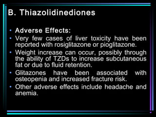 B. Thiazolidinediones
• Adverse Effects:
• Very few cases of liver toxicity have been
reported with rosiglitazone or pioglitazone.
• Weight increase can occur, possibly through
the ability of TZDs to increase subcutaneous
fat or due to fluid retention.
• Glitazones have been associated with
osteopenia and increased fracture risk.
• Other adverse effects include headache and
anemia.
 