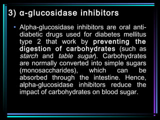 3) α-glucosidase inhibitors
• Alpha-glucosidase inhibitors are oral anti-
diabetic drugs used for diabetes mellitus
type 2 that work by preventing the
digestion of carbohydrates (such as
starch and table sugar). Carbohydrates
are normally converted into simple sugars
(monosaccharides), which can be
absorbed through the intestine. Hence,
alpha-glucosidase inhibitors reduce the
impact of carbohydrates on blood sugar.
 