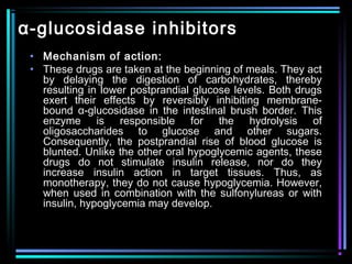 α-glucosidase inhibitors
• Mechanism of action:
• These drugs are taken at the beginning of meals. They act
by delaying the digestion of carbohydrates, thereby
resulting in lower postprandial glucose levels. Both drugs
exert their effects by reversibly inhibiting membrane-
bound α-glucosidase in the intestinal brush border. This
enzyme is responsible for the hydrolysis of
oligosaccharides to glucose and other sugars.
Consequently, the postprandial rise of blood glucose is
blunted. Unlike the other oral hypoglycemic agents, these
drugs do not stimulate insulin release, nor do they
increase insulin action in target tissues. Thus, as
monotherapy, they do not cause hypoglycemia. However,
when used in combination with the sulfonylureas or with
insulin, hypoglycemia may develop.
 