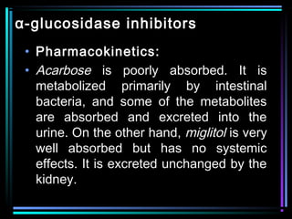 α-glucosidase inhibitors
• Pharmacokinetics:
• Acarbose is poorly absorbed. It is
metabolized primarily by intestinal
bacteria, and some of the metabolites
are absorbed and excreted into the
urine. On the other hand, miglitol is very
well absorbed but has no systemic
effects. It is excreted unchanged by the
kidney.
 
