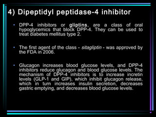4) Dipeptidyl peptidase-4 inhibitor
• DPP-4 inhibitors or gliptins, are a class of oral
hypoglycemics that block DPP-4. They can be used to
treat diabetes mellitus type 2.
• The first agent of the class - sitagliptin - was approved by
the FDA in 2006.
• Glucagon increases blood glucose levels, and DPP-4
inhibitors reduce glucagon and blood glucose levels. The
mechanism of DPP-4 inhibitors is to increase incretin
levels (GLP-1 and GIP), which inhibit glucagon release,
which in turn increases insulin secretion, decreases
gastric emptying, and decreases blood glucose levels.
 