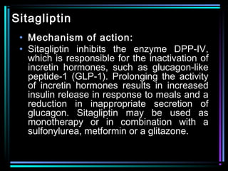 Sitagliptin
• Mechanism of action:
• Sitagliptin inhibits the enzyme DPP-IV,
which is responsible for the inactivation of
incretin hormones, such as glucagon-like
peptide-1 (GLP-1). Prolonging the activity
of incretin hormones results in increased
insulin release in response to meals and a
reduction in inappropriate secretion of
glucagon. Sitagliptin may be used as
monotherapy or in combination with a
sulfonylurea, metformin or a glitazone.
 