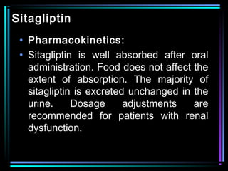 Sitagliptin
• Pharmacokinetics:
• Sitagliptin is well absorbed after oral
administration. Food does not affect the
extent of absorption. The majority of
sitagliptin is excreted unchanged in the
urine. Dosage adjustments are
recommended for patients with renal
dysfunction.
 