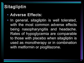 Sitagliptin
• Adverse Effects:
• In general, sitagliptin is well tolerated,
with the most common adverse effects
being nasopharyngitis and headache.
Rates of hypoglycemia are comparable
to those with placebo when sitagliptin is
used as monotherapy or in combination
with metformin or pioglitazone.
 