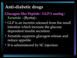 Anti-diabetic drugs
Glucagon like Peptide : GLP-1 analog :
Xenatide : (Byetta) :
• GLP is an incretin released from the small
intestine which increase the glucose
dependent insulin secretion.
• Xenatide suppress glucagon release and
reduce appetite
• It is administered by SC injection.
 