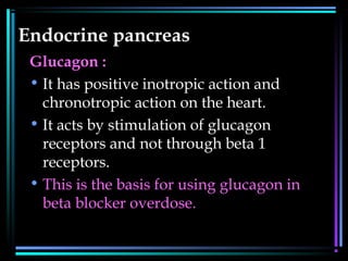 Endocrine pancreas
Glucagon :
• It has positive inotropic action and
chronotropic action on the heart.
• It acts by stimulation of glucagon
receptors and not through beta 1
receptors.
• This is the basis for using glucagon in
beta blocker overdose.
 