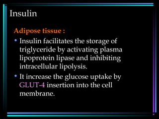 Insulin
Adipose tissue :
• Insulin facilitates the storage of
triglyceride by activating plasma
lipoprotein lipase and inhibiting
intracellular lipolysis.
• It increase the glucose uptake by
GLUT-4 insertion into the cell
membrane.
 