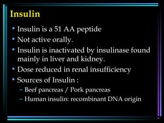 Insulin
• Insulin is a 51 AA peptide
• Not active orally.
• Insulin is inactivated by insulinase found
mainly in liver and kidney.
• Dose reduced in renal insufficiency
• Sources of Insulin :
– Beef pancreas / Pork pancreas
– Human insulin: recombinant DNA origin
 