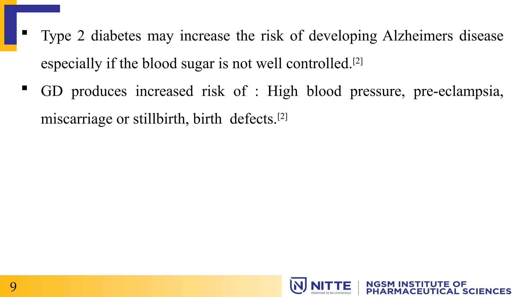  Type 2 diabetes may increase the risk of developing Alzheimers disease
especially if the blood sugar is not well controlled.[2]
 GD produces increased risk of : High blood pressure, pre-eclampsia,
miscarriage or stillbirth, birth defects.[2]
9
 