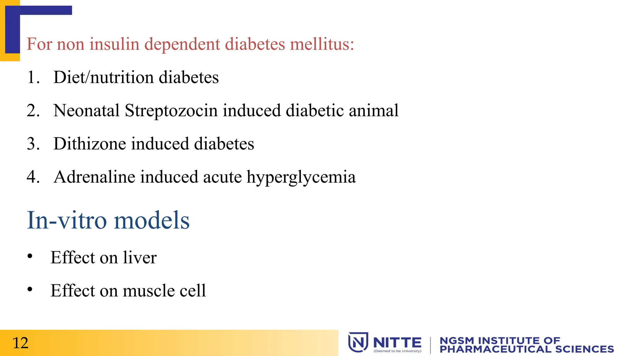 For non insulin dependent diabetes mellitus:
1. Diet/nutrition diabetes
2. Neonatal Streptozocin induced diabetic animal
3. Dithizone induced diabetes
4. Adrenaline induced acute hyperglycemia
In-vitro models
• Effect on liver
• Effect on muscle cell
12
 