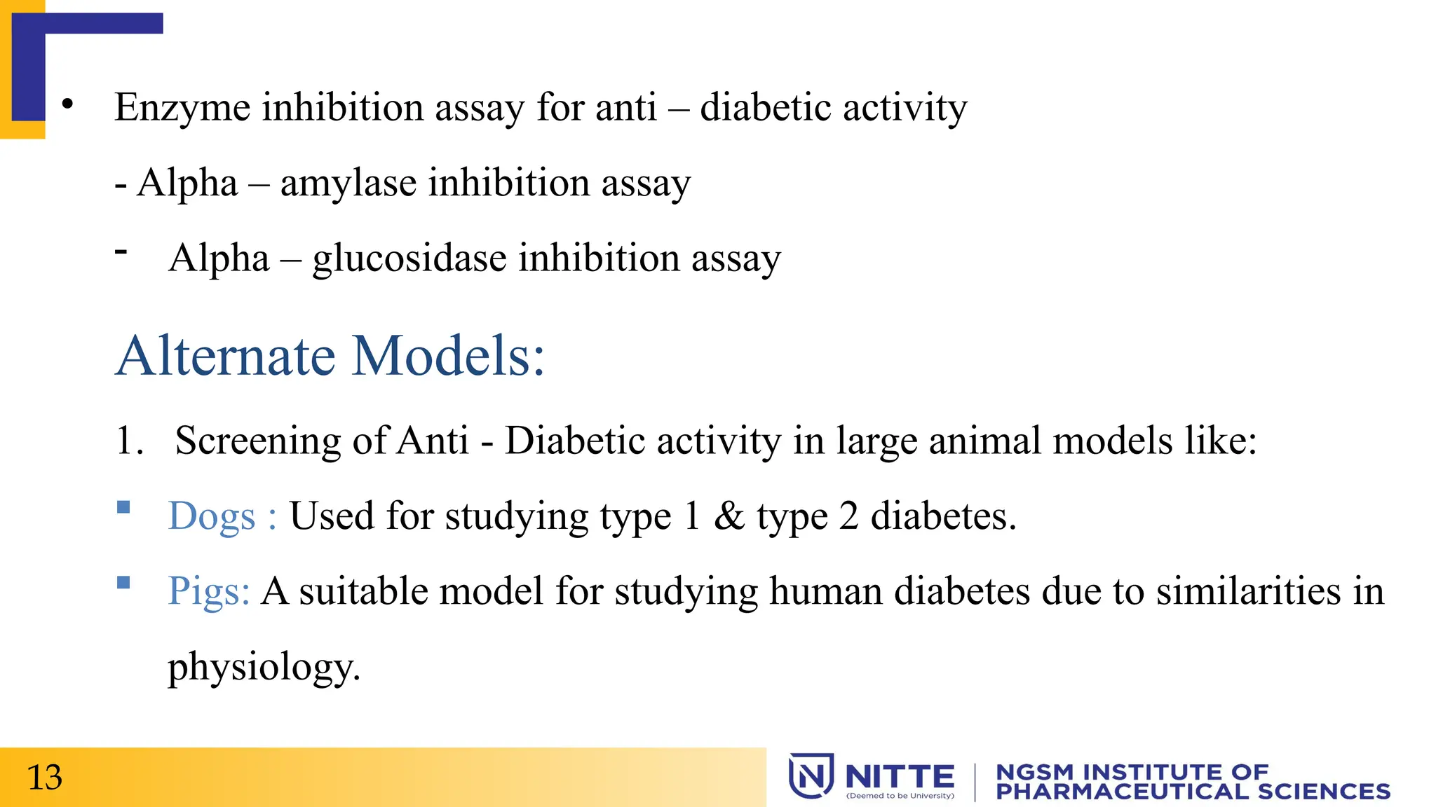• Enzyme inhibition assay for anti – diabetic activity
- Alpha – amylase inhibition assay
- Alpha – glucosidase inhibition assay
Alternate Models:
1. Screening of Anti - Diabetic activity in large animal models like:
 Dogs : Used for studying type 1 & type 2 diabetes.
 Pigs: A suitable model for studying human diabetes due to similarities in
physiology.
13
 