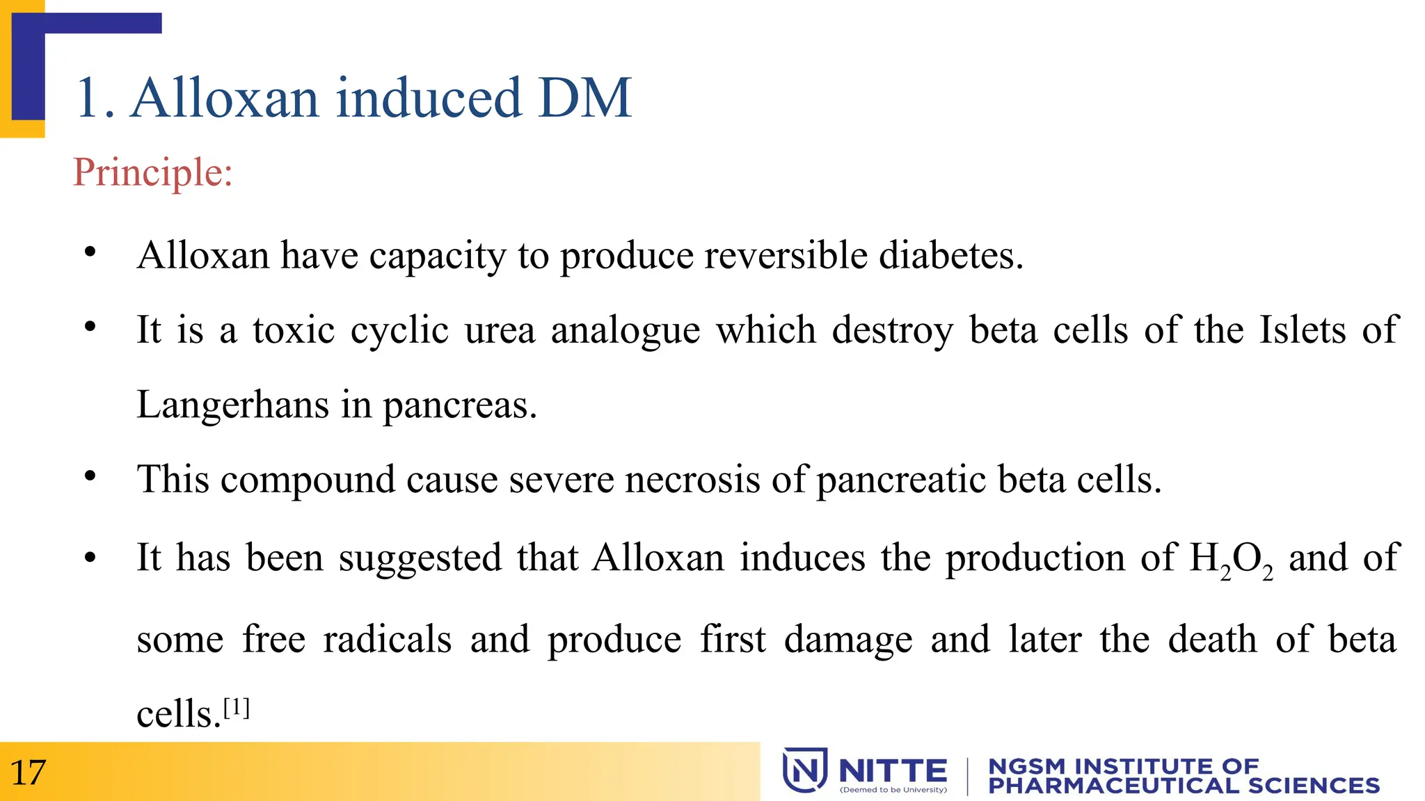 1. Alloxan induced DM
Principle:
• Alloxan have capacity to produce reversible diabetes.
• It is a toxic cyclic urea analogue which destroy beta cells of the Islets of
Langerhans in pancreas.
• This compound cause severe necrosis of pancreatic beta cells.
• It has been suggested that Alloxan induces the production of H2O2 and of
some free radicals and produce first damage and later the death of beta
cells.[1]
17
 