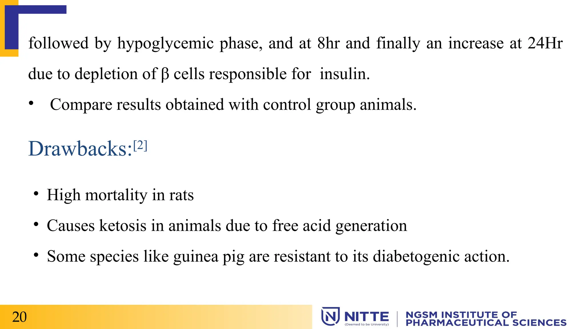 followed by hypoglycemic phase, and at 8hr and finally an increase at 24Hr
due to depletion of β cells responsible for insulin.
• Compare results obtained with control group animals.
Drawbacks:[2]
• High mortality in rats
• Causes ketosis in animals due to free acid generation
• Some species like guinea pig are resistant to its diabetogenic action.
20
 