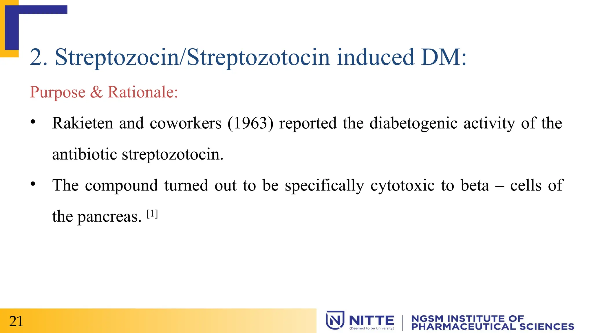 2. Streptozocin/Streptozotocin induced DM:
Purpose & Rationale:
• Rakieten and coworkers (1963) reported the diabetogenic activity of the
antibiotic streptozotocin.
• The compound turned out to be specifically cytotoxic to beta – cells of
the pancreas. [1]
21
 
