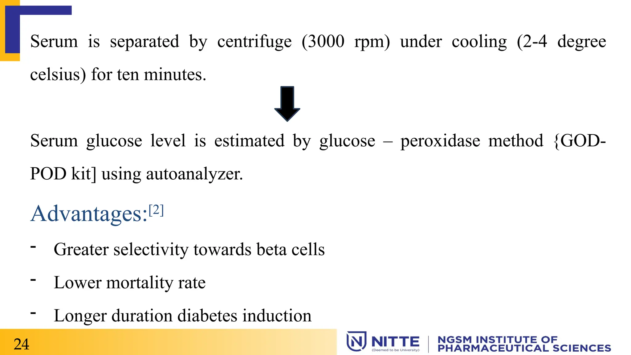 Serum is separated by centrifuge (3000 rpm) under cooling (2-4 degree
celsius) for ten minutes.
Serum glucose level is estimated by glucose – peroxidase method {GOD-
POD kit] using autoanalyzer.
Advantages:[2]
- Greater selectivity towards beta cells
- Lower mortality rate
- Longer duration diabetes induction
24
 