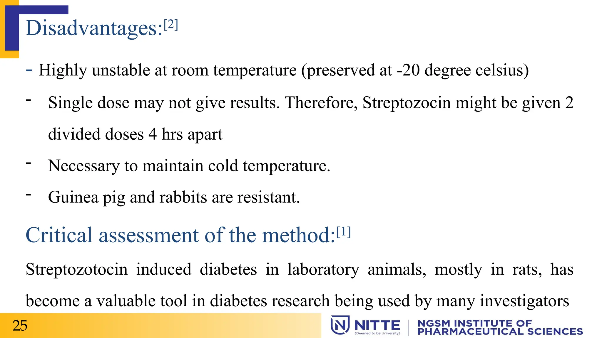 Disadvantages:[2]
- Highly unstable at room temperature (preserved at -20 degree celsius)
- Single dose may not give results. Therefore, Streptozocin might be given 2
divided doses 4 hrs apart
- Necessary to maintain cold temperature.
- Guinea pig and rabbits are resistant.
Critical assessment of the method:[1]
Streptozotocin induced diabetes in laboratory animals, mostly in rats, has
become a valuable tool in diabetes research being used by many investigators
25
 