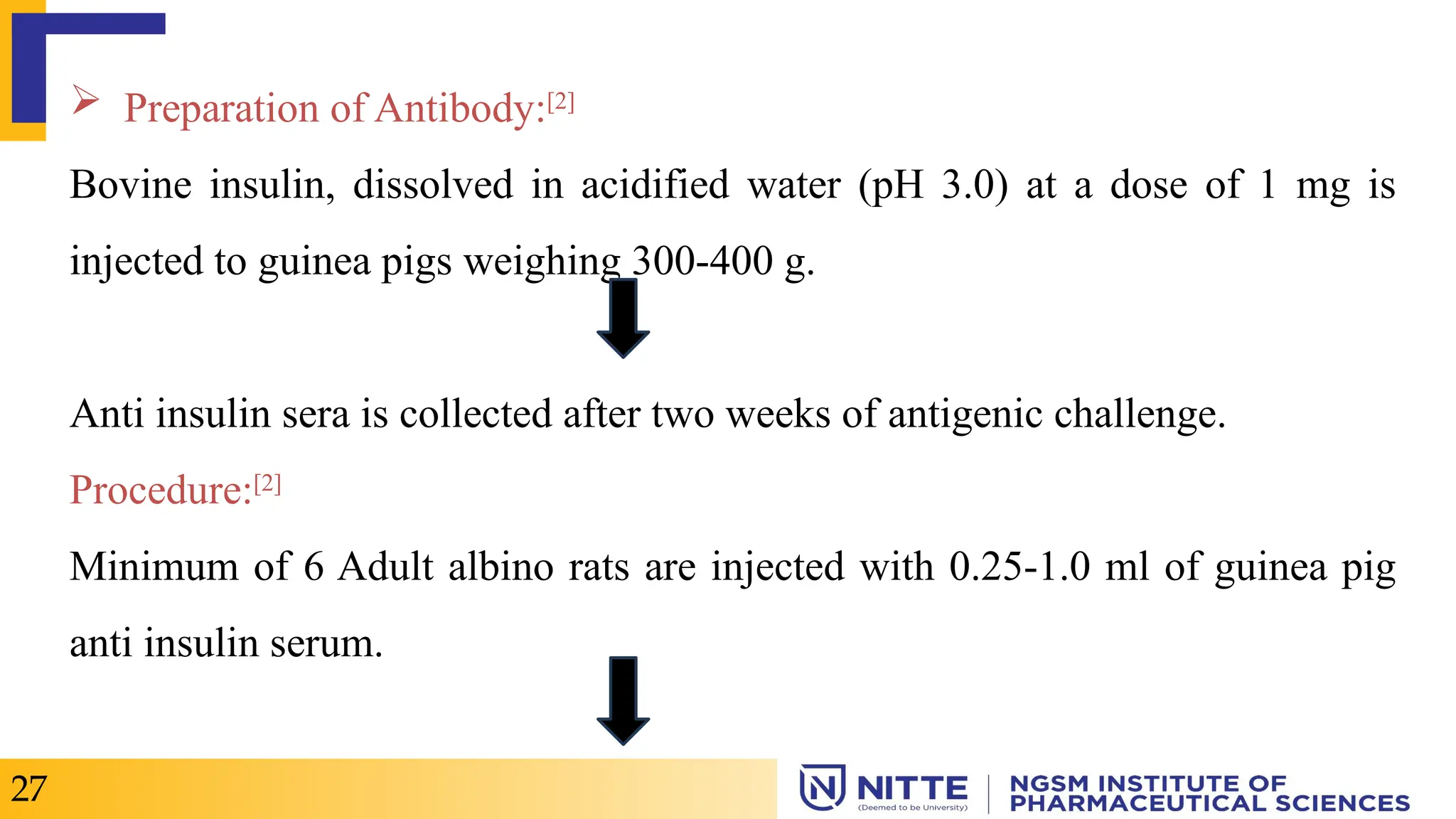  Preparation of Antibody:[2]
Bovine insulin, dissolved in acidified water (pH 3.0) at a dose of 1 mg is
injected to guinea pigs weighing 300-400 g.
Anti insulin sera is collected after two weeks of antigenic challenge.
Procedure:[2]
Minimum of 6 Adult albino rats are injected with 0.25-1.0 ml of guinea pig
anti insulin serum.
27
 