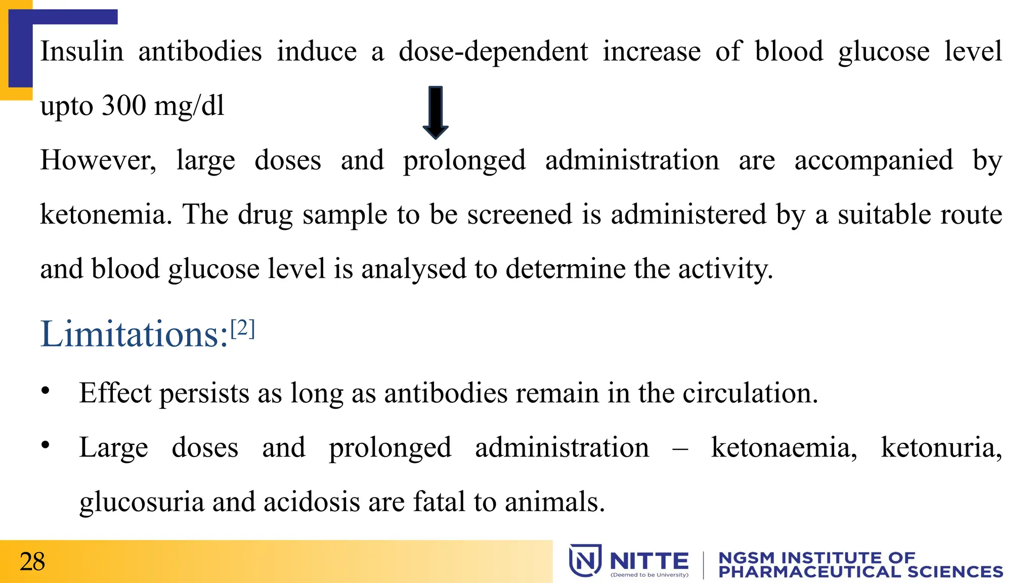 Insulin antibodies induce a dose-dependent increase of blood glucose level
upto 300 mg/dl
However, large doses and prolonged administration are accompanied by
ketonemia. The drug sample to be screened is administered by a suitable route
and blood glucose level is analysed to determine the activity.
Limitations:[2]
• Effect persists as long as antibodies remain in the circulation.
• Large doses and prolonged administration – ketonaemia, ketonuria,
glucosuria and acidosis are fatal to animals.
28
 