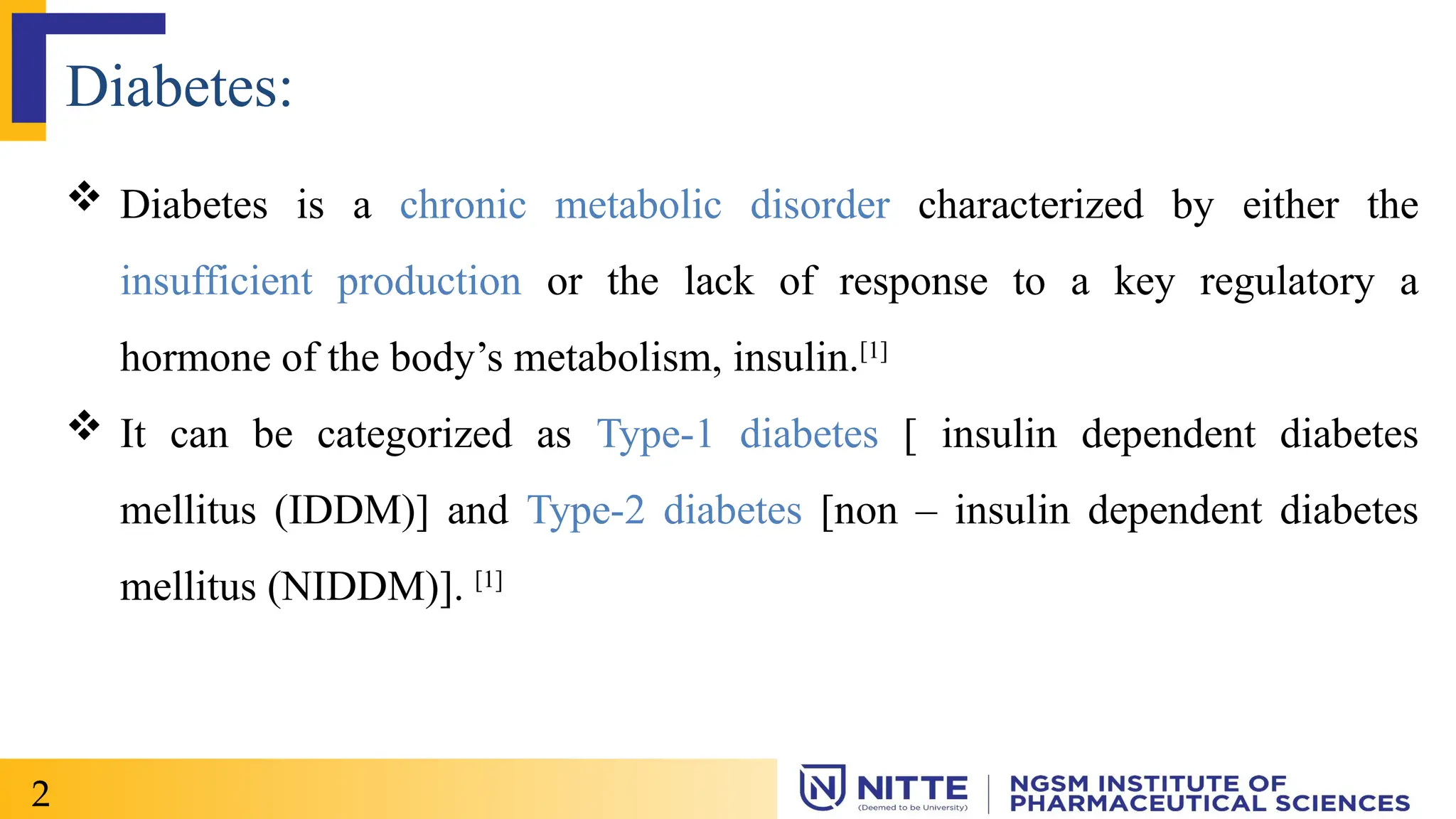 Diabetes:
 Diabetes is a chronic metabolic disorder characterized by either the
insufficient production or the lack of response to a key regulatory a
hormone of the body’s metabolism, insulin.[1]
 It can be categorized as Type-1 diabetes [ insulin dependent diabetes
mellitus (IDDM)] and Type-2 diabetes [non – insulin dependent diabetes
mellitus (NIDDM)]. [1]
2
 