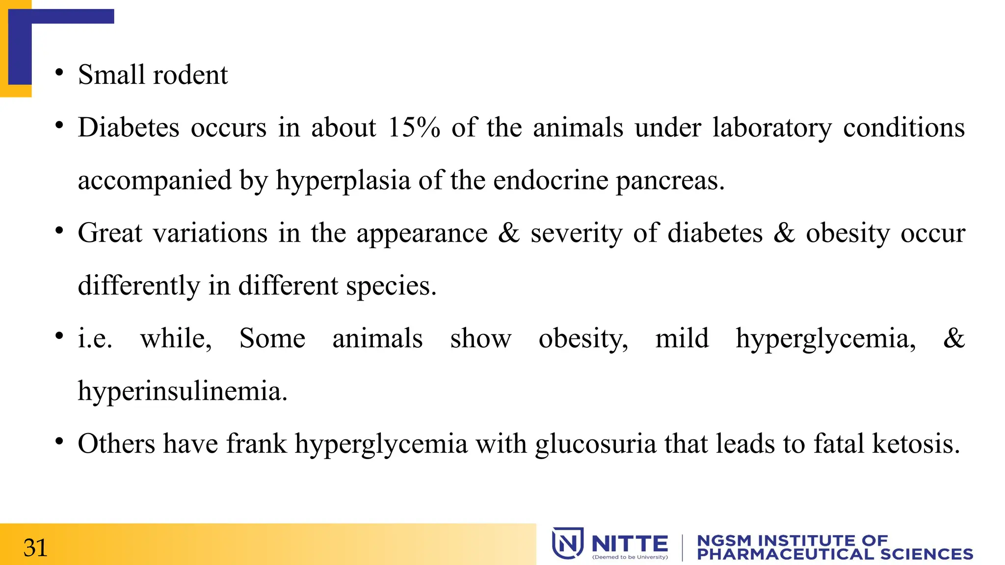 • Small rodent
• Diabetes occurs in about 15% of the animals under laboratory conditions
accompanied by hyperplasia of the endocrine pancreas.
• Great variations in the appearance & severity of diabetes & obesity occur
differently in different species.
• i.e. while, Some animals show obesity, mild hyperglycemia, &
hyperinsulinemia.
• Others have frank hyperglycemia with glucosuria that leads to fatal ketosis.
31
 