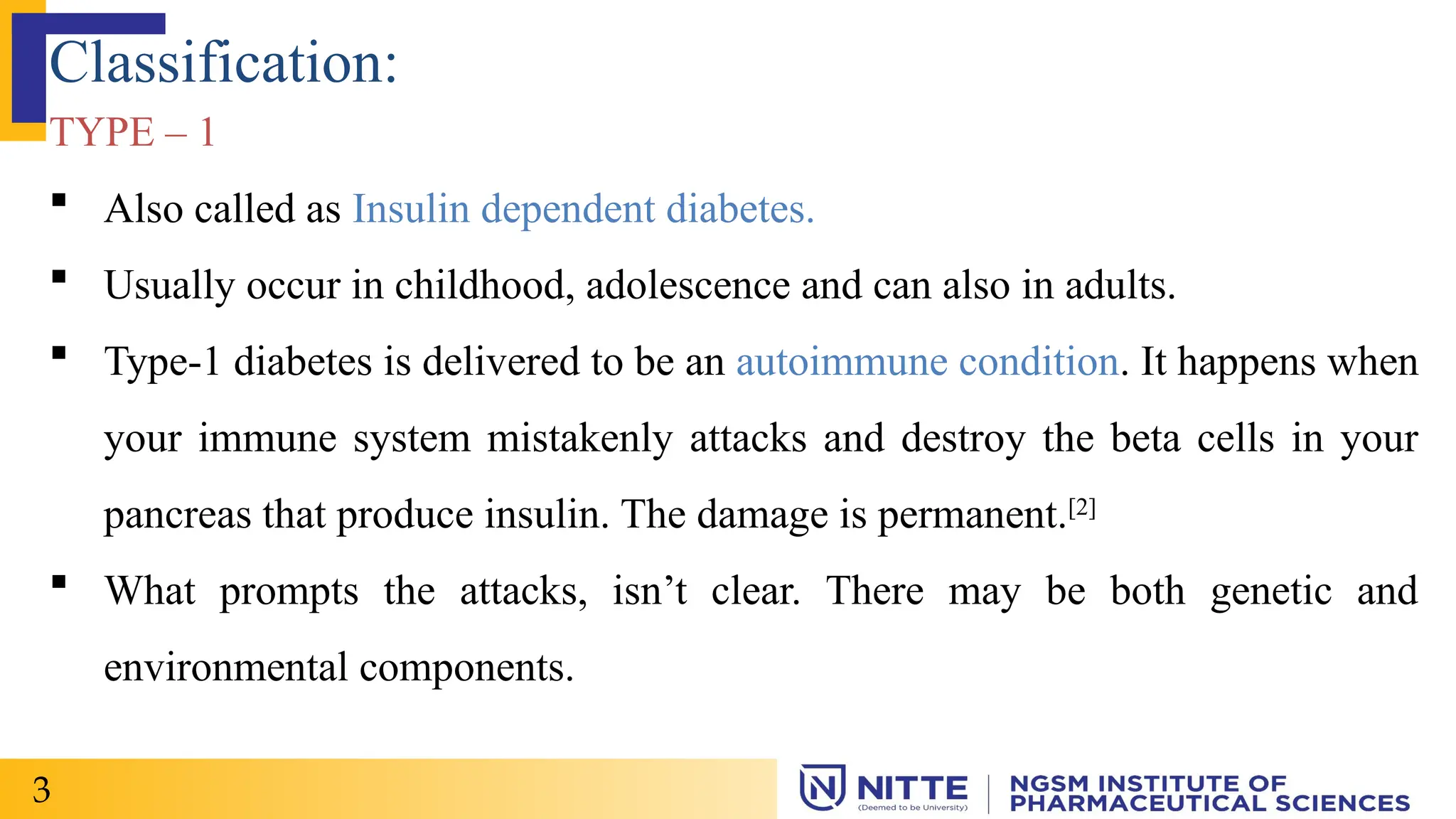 Classification:
TYPE – 1
 Also called as Insulin dependent diabetes.
 Usually occur in childhood, adolescence and can also in adults.
 Type-1 diabetes is delivered to be an autoimmune condition. It happens when
your immune system mistakenly attacks and destroy the beta cells in your
pancreas that produce insulin. The damage is permanent.[2]
 What prompts the attacks, isn’t clear. There may be both genetic and
environmental components.
3
 