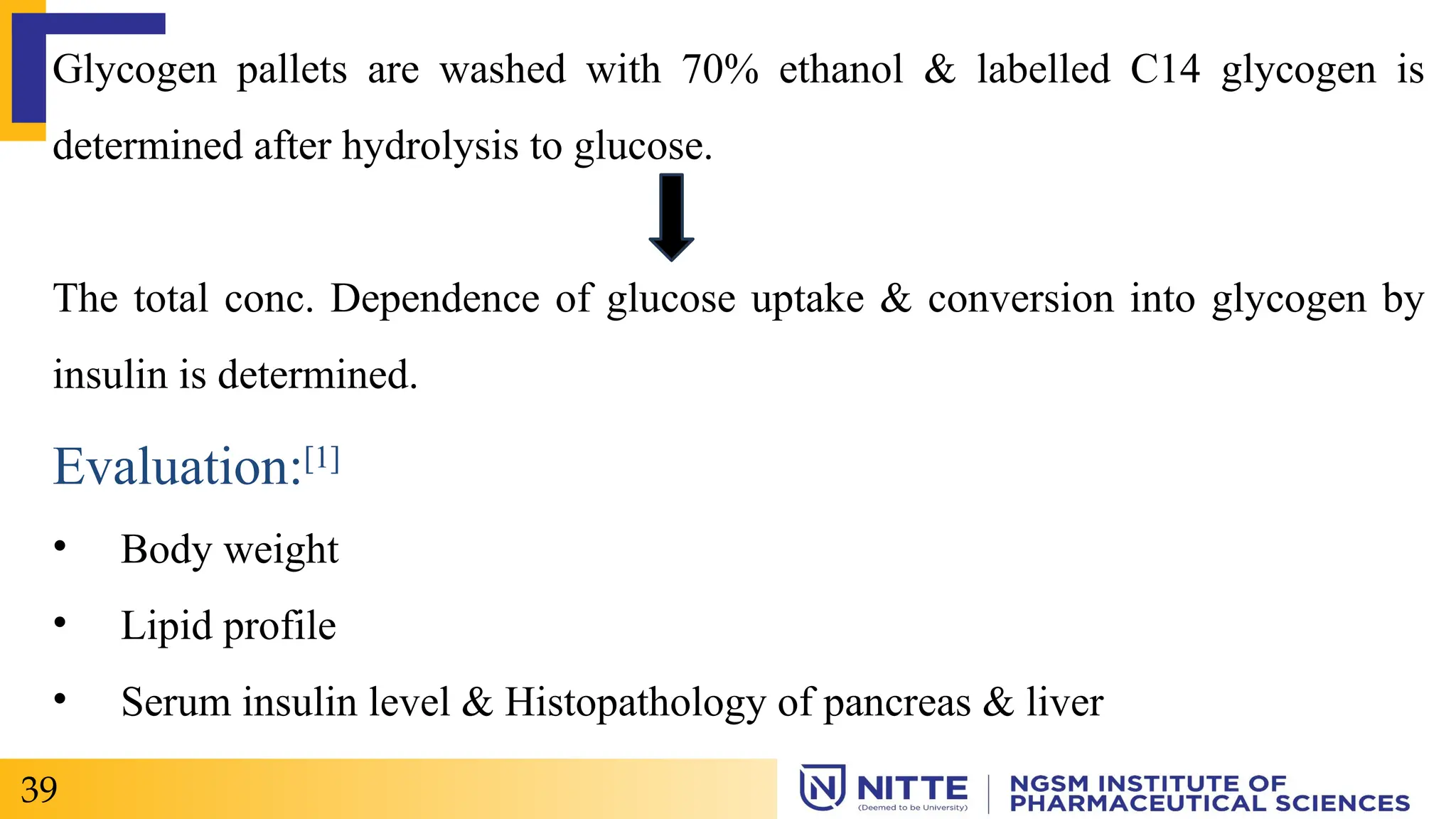 Glycogen pallets are washed with 70% ethanol & labelled C14 glycogen is
determined after hydrolysis to glucose.
The total conc. Dependence of glucose uptake & conversion into glycogen by
insulin is determined.
Evaluation:[1]
• Body weight
• Lipid profile
• Serum insulin level & Histopathology of pancreas & liver
39
 