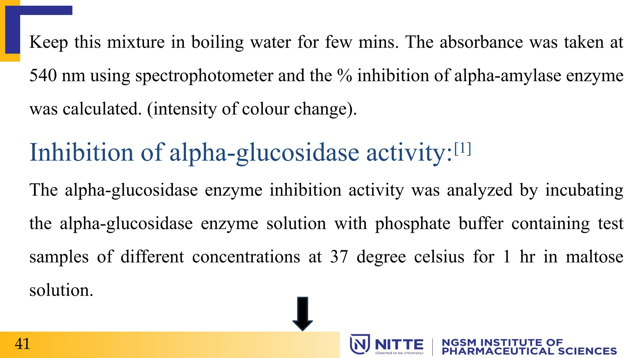 Keep this mixture in boiling water for few mins. The absorbance was taken at
540 nm using spectrophotometer and the % inhibition of alpha-amylase enzyme
was calculated. (intensity of colour change).
Inhibition of alpha-glucosidase activity:[1]
The alpha-glucosidase enzyme inhibition activity was analyzed by incubating
the alpha-glucosidase enzyme solution with phosphate buffer containing test
samples of different concentrations at 37 degree celsius for 1 hr in maltose
solution.
41
 