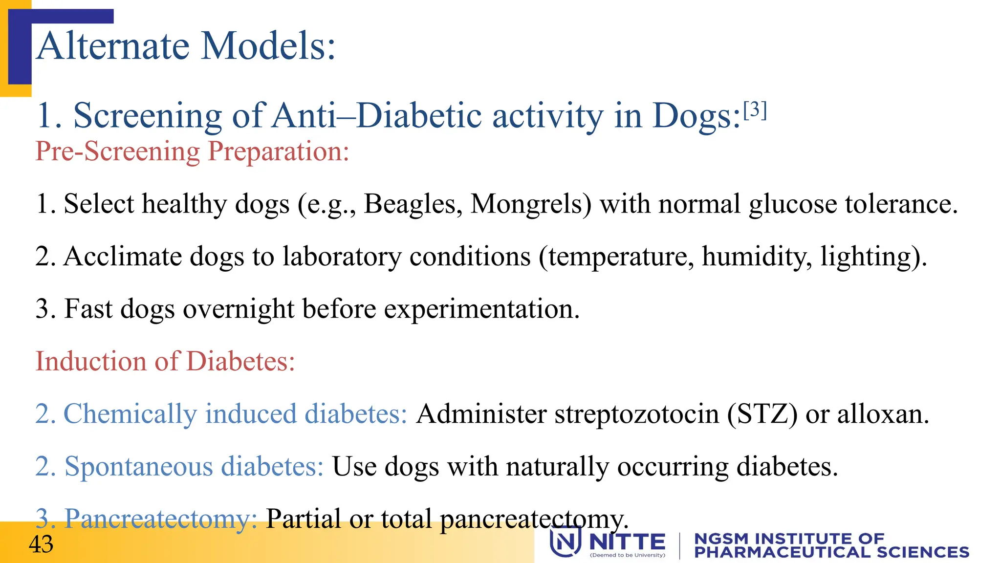 Pre-Screening Preparation:
1. Select healthy dogs (e.g., Beagles, Mongrels) with normal glucose tolerance.
2. Acclimate dogs to laboratory conditions (temperature, humidity, lighting).
3. Fast dogs overnight before experimentation.
Induction of Diabetes:
2. Chemically induced diabetes: Administer streptozotocin (STZ) or alloxan.
2. Spontaneous diabetes: Use dogs with naturally occurring diabetes.
3. Pancreatectomy: Partial or total pancreatectomy.
Alternate Models:
1. Screening of Anti–Diabetic activity in Dogs:[3]
43
 