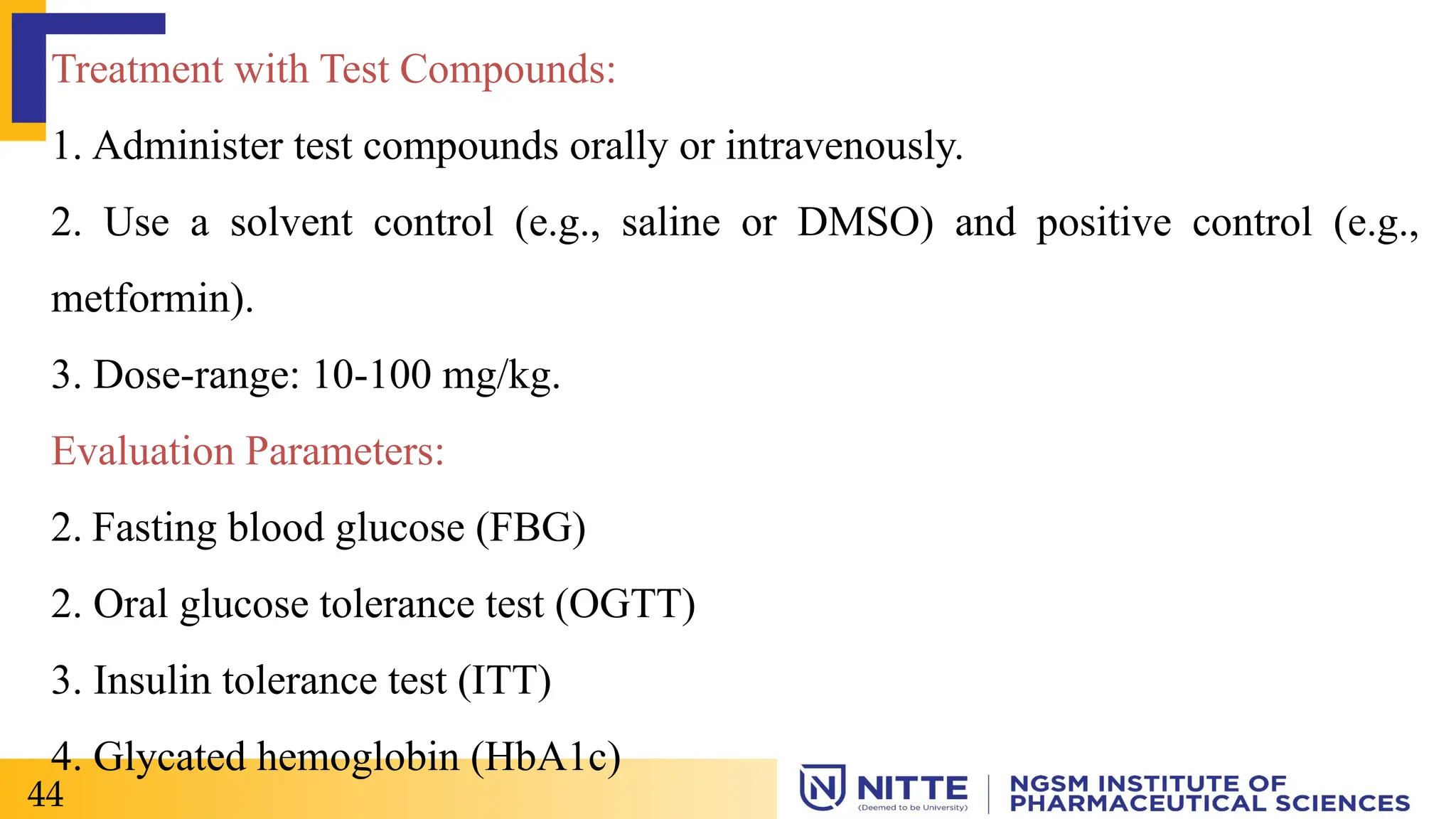 Treatment with Test Compounds:
1. Administer test compounds orally or intravenously.
2. Use a solvent control (e.g., saline or DMSO) and positive control (e.g.,
metformin).
3. Dose-range: 10-100 mg/kg.
Evaluation Parameters:
2. Fasting blood glucose (FBG)
2. Oral glucose tolerance test (OGTT)
3. Insulin tolerance test (ITT)
4. Glycated hemoglobin (HbA1c)
44
 