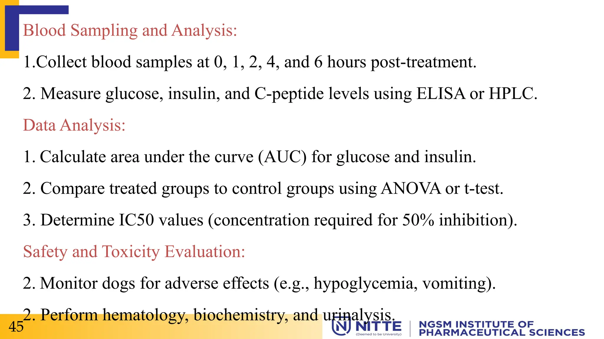 Blood Sampling and Analysis:
1.Collect blood samples at 0, 1, 2, 4, and 6 hours post-treatment.
2. Measure glucose, insulin, and C-peptide levels using ELISA or HPLC.
Data Analysis:
1. Calculate area under the curve (AUC) for glucose and insulin.
2. Compare treated groups to control groups using ANOVA or t-test.
3. Determine IC50 values (concentration required for 50% inhibition).
Safety and Toxicity Evaluation:
2. Monitor dogs for adverse effects (e.g., hypoglycemia, vomiting).
2. Perform hematology, biochemistry, and urinalysis.
45
 