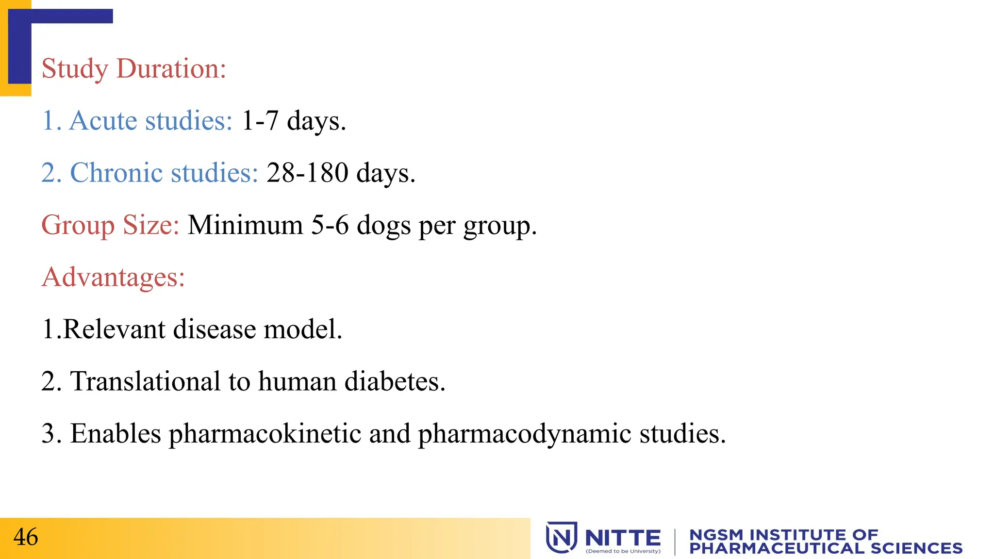 Study Duration:
1. Acute studies: 1-7 days.
2. Chronic studies: 28-180 days.
Group Size: Minimum 5-6 dogs per group.
Advantages:
1.Relevant disease model.
2. Translational to human diabetes.
3. Enables pharmacokinetic and pharmacodynamic studies.
46
 