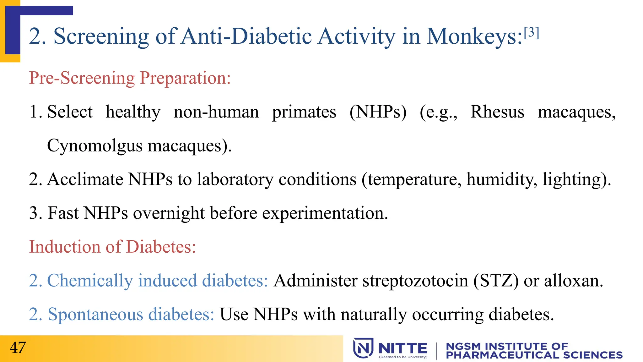 Pre-Screening Preparation:
1. Select healthy non-human primates (NHPs) (e.g., Rhesus macaques,
Cynomolgus macaques).
2. Acclimate NHPs to laboratory conditions (temperature, humidity, lighting).
3. Fast NHPs overnight before experimentation.
Induction of Diabetes:
2. Chemically induced diabetes: Administer streptozotocin (STZ) or alloxan.
2. Spontaneous diabetes: Use NHPs with naturally occurring diabetes.
2. Screening of Anti-Diabetic Activity in Monkeys:[3]
47
 