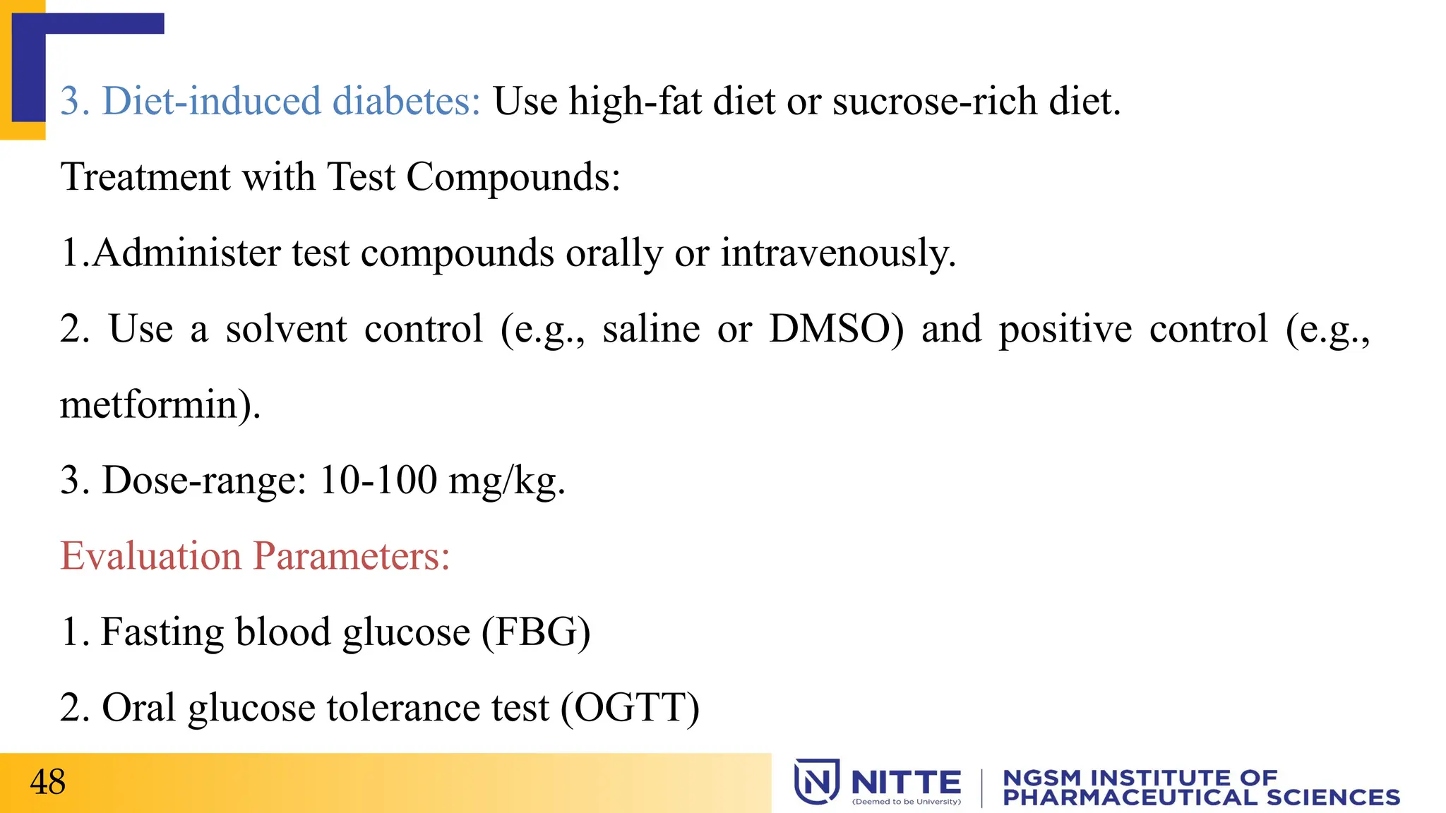 3. Diet-induced diabetes: Use high-fat diet or sucrose-rich diet.
Treatment with Test Compounds:
1.Administer test compounds orally or intravenously.
2. Use a solvent control (e.g., saline or DMSO) and positive control (e.g.,
metformin).
3. Dose-range: 10-100 mg/kg.
Evaluation Parameters:
1. Fasting blood glucose (FBG)
2. Oral glucose tolerance test (OGTT)
48
 