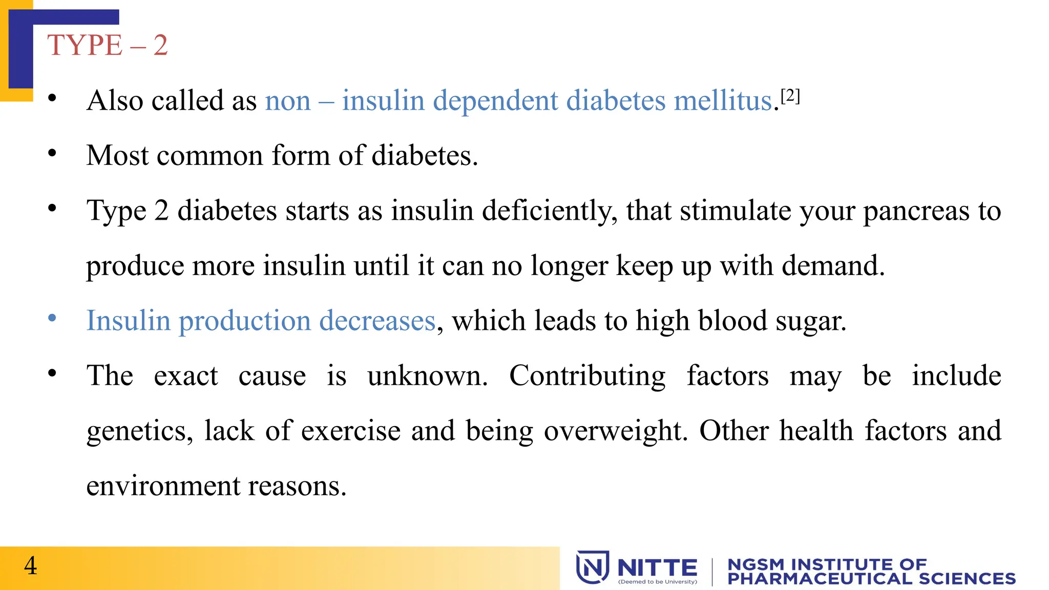 TYPE – 2
• Also called as non – insulin dependent diabetes mellitus.[2]
• Most common form of diabetes.
• Type 2 diabetes starts as insulin deficiently, that stimulate your pancreas to
produce more insulin until it can no longer keep up with demand.
• Insulin production decreases, which leads to high blood sugar.
• The exact cause is unknown. Contributing factors may be include
genetics, lack of exercise and being overweight. Other health factors and
environment reasons.
4
 