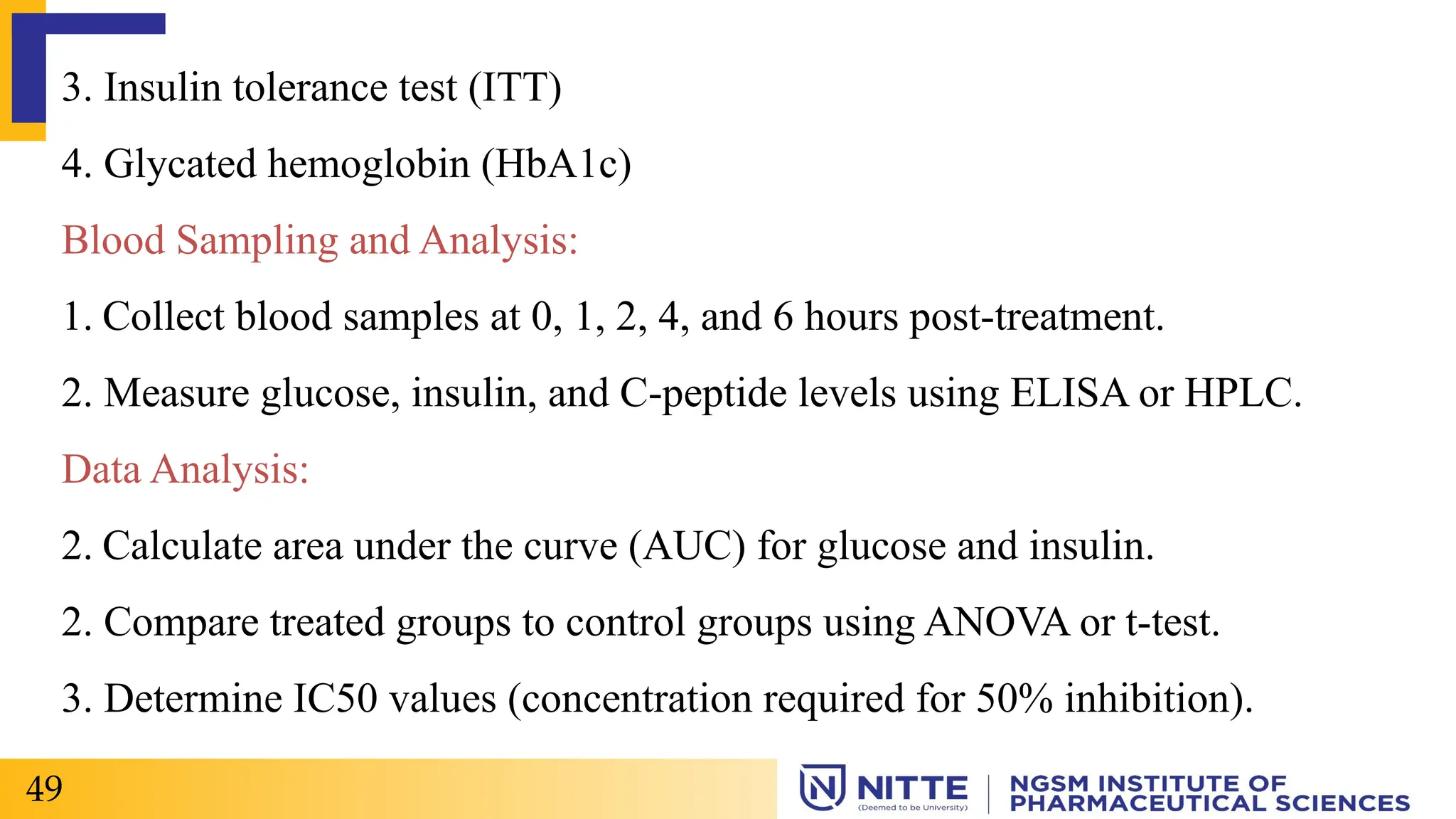 3. Insulin tolerance test (ITT)
4. Glycated hemoglobin (HbA1c)
Blood Sampling and Analysis:
1. Collect blood samples at 0, 1, 2, 4, and 6 hours post-treatment.
2. Measure glucose, insulin, and C-peptide levels using ELISA or HPLC.
Data Analysis:
2. Calculate area under the curve (AUC) for glucose and insulin.
2. Compare treated groups to control groups using ANOVA or t-test.
3. Determine IC50 values (concentration required for 50% inhibition).
49
 