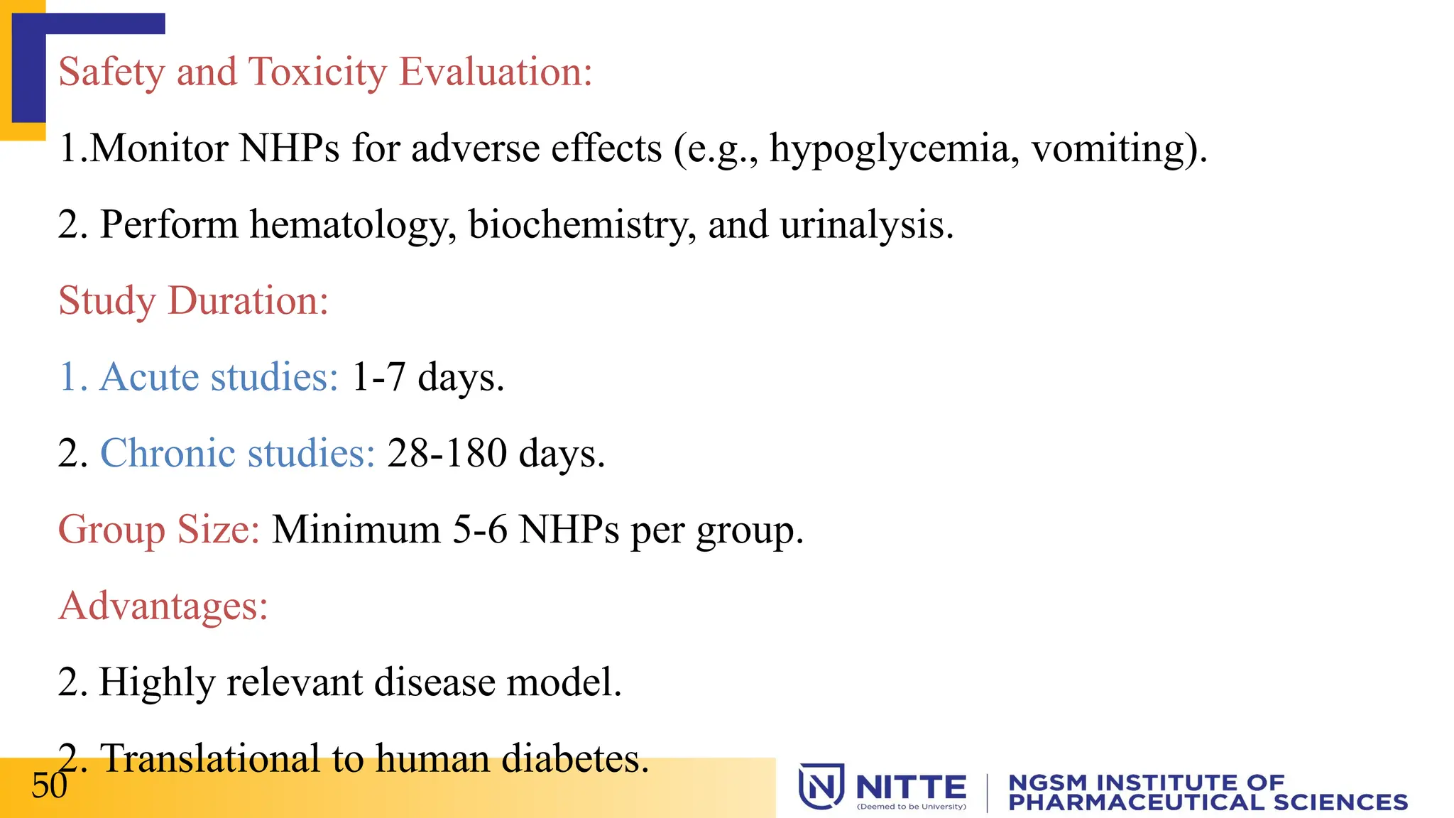 Safety and Toxicity Evaluation:
1.Monitor NHPs for adverse effects (e.g., hypoglycemia, vomiting).
2. Perform hematology, biochemistry, and urinalysis.
Study Duration:
1. Acute studies: 1-7 days.
2. Chronic studies: 28-180 days.
Group Size: Minimum 5-6 NHPs per group.
Advantages:
2. Highly relevant disease model.
2. Translational to human diabetes.
50
 