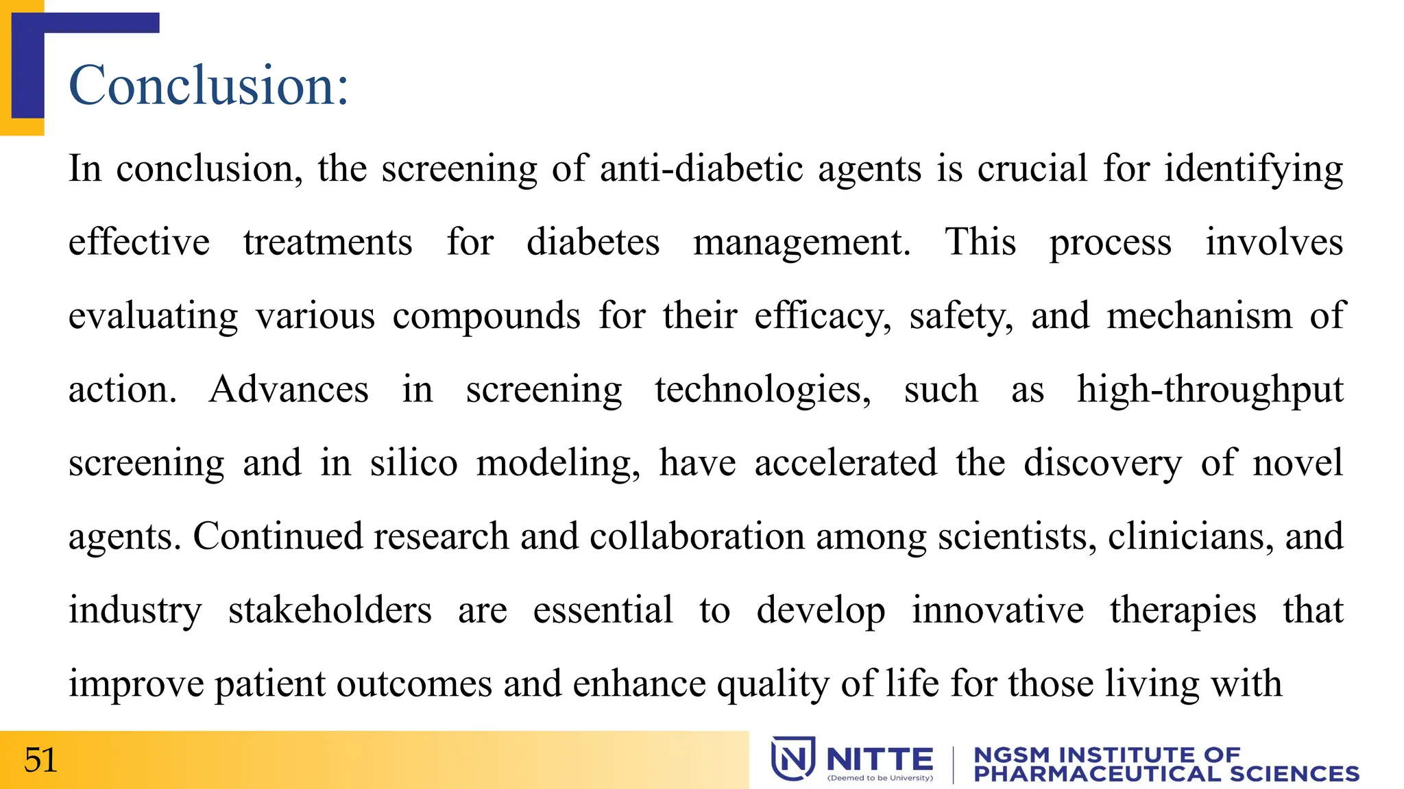 Conclusion:
In conclusion, the screening of anti-diabetic agents is crucial for identifying
effective treatments for diabetes management. This process involves
evaluating various compounds for their efficacy, safety, and mechanism of
action. Advances in screening technologies, such as high-throughput
screening and in silico modeling, have accelerated the discovery of novel
agents. Continued research and collaboration among scientists, clinicians, and
industry stakeholders are essential to develop innovative therapies that
improve patient outcomes and enhance quality of life for those living with
51
 