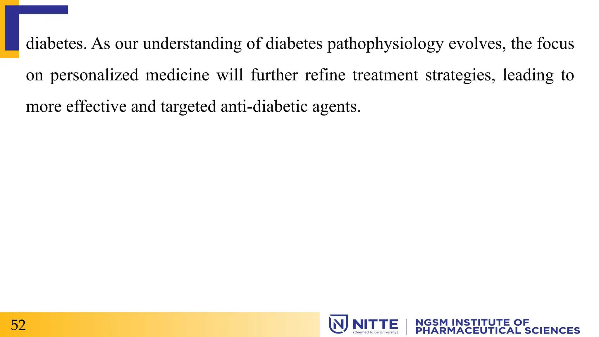 diabetes. As our understanding of diabetes pathophysiology evolves, the focus
on personalized medicine will further refine treatment strategies, leading to
more effective and targeted anti-diabetic agents.
52
 